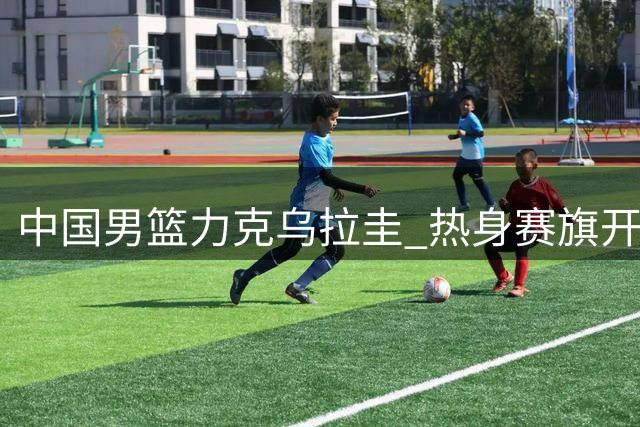 中国男篮力克乌拉圭 热身赛旗开得胜
