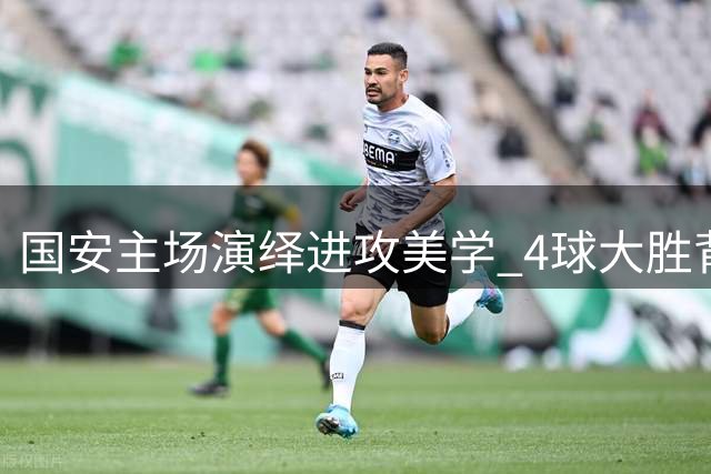 国安主场演绎进攻美学 4球大胜背后折射升班马成长之痛