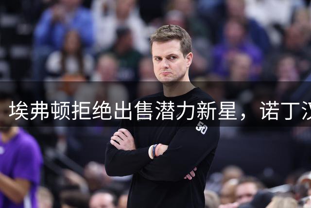 埃弗顿拒绝出售潜力新星，诺丁汉森林高价求购未果