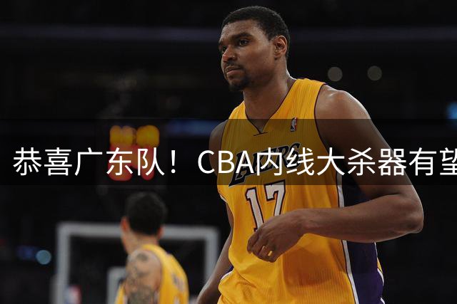 恭喜广东队！CBA内线大杀器有望加盟，或“1换1”交易杨溢？