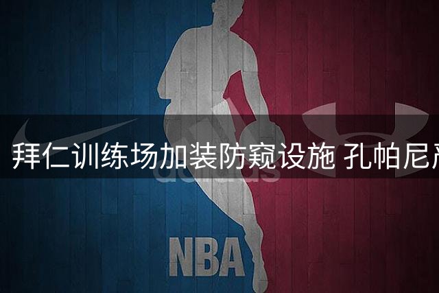 拜仁训练场加装防窥设施 孔帕尼严控战术外泄