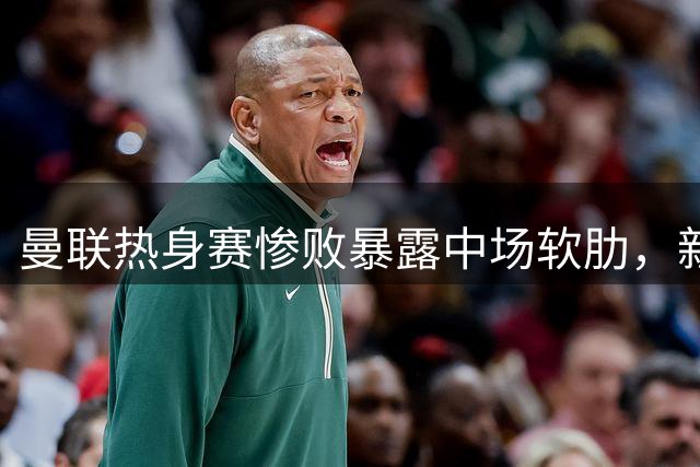 曼联热身赛惨败暴露中场软肋，新赛季隐患亟待解决