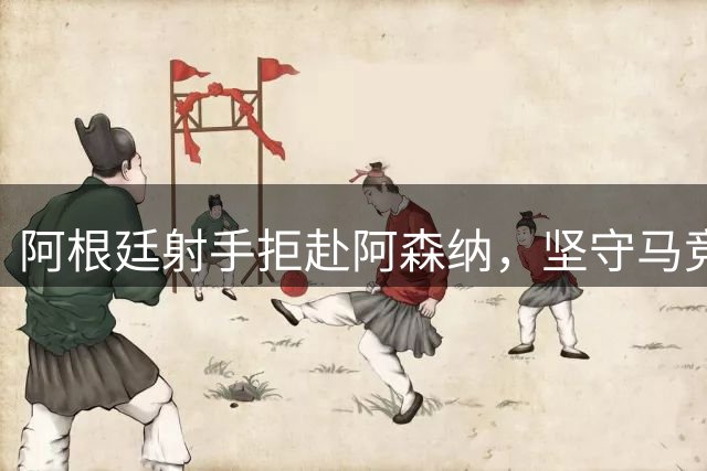 阿根廷射手拒赴阿森纳，坚守马竞前景未卜