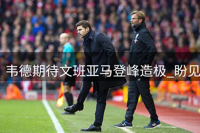 韦德期待文班亚马登峰造极 盼见证其多次夺冠