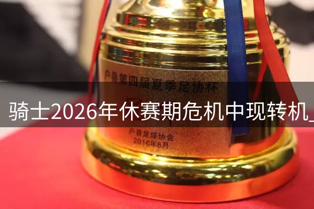 骑士2026年休赛期危机中现转机 三大亮点展现冠军底蕴