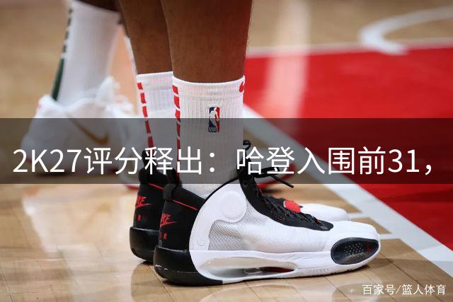 2K27评分释出：哈登入围前31，欧文位居36，新秀弗拉格名列37