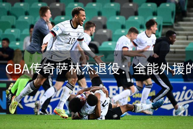 CBA传奇萨林杰退役：全能外援的辉煌与落幕